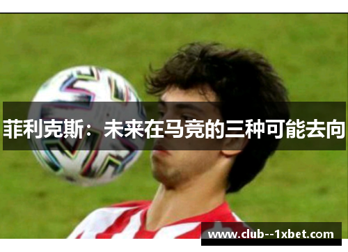 菲利克斯:未来在马竞的三种可能去向 菲利克斯:未来在马竞的三种可能去向