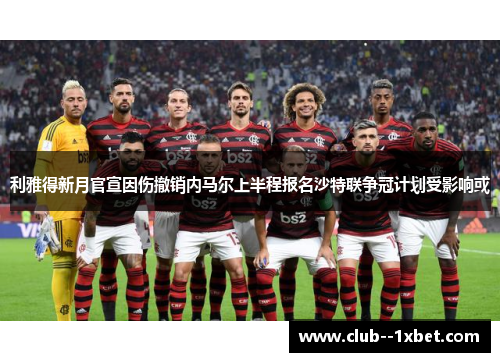 利雅得新月官宣因伤撤销内马尔上半程报名沙特联争冠计划受影响或