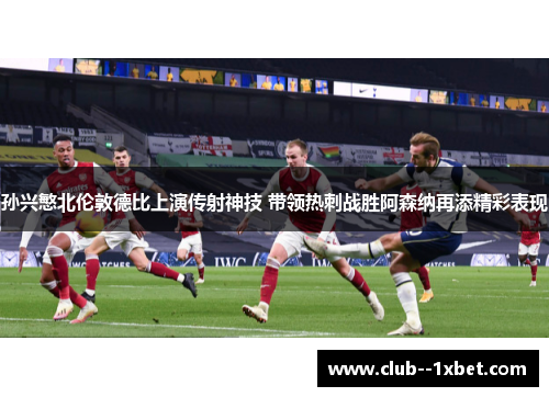 孙兴慜北伦敦德比上演传射神技 带领热刺战胜阿森纳再添精彩表现