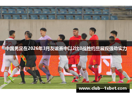 中国男足在2026年3月友谊赛中以2比0战胜约旦展现强劲实力